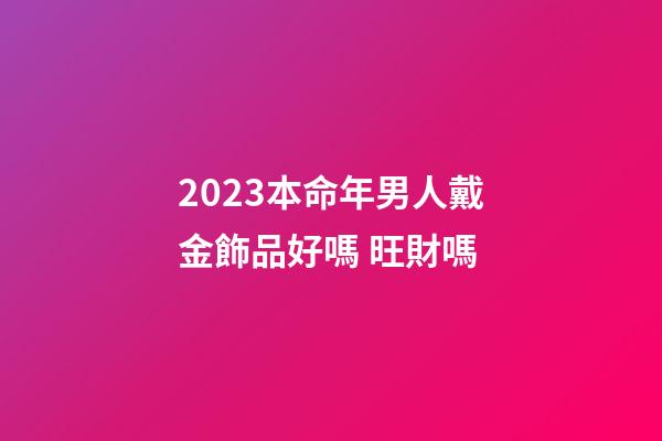 2023本命年男人戴金飾品好嗎 旺財嗎